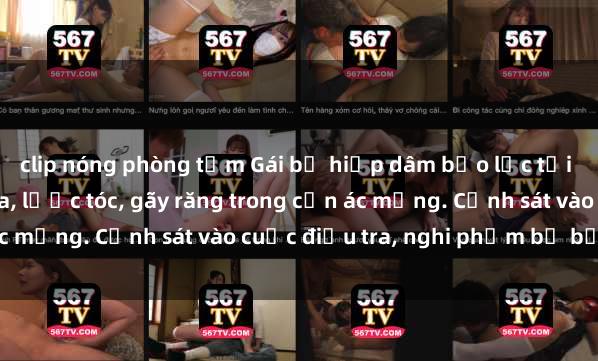clip nóng phòng tắm Gái bị hiếp dâm bạo lực tại nơi làm việc: Đâm cứa, lược tóc, gãy răng trong cơn ác mộng. Cảnh sát vào cuộc điều tra, nghi phạm bị bắt giữ.