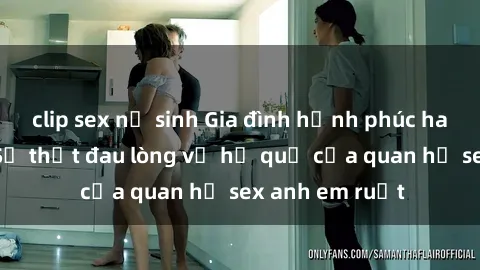 clip sex nữ sinh Gia đình hạnh phúc hay thảm họa? Sự thật đau lòng về hệ quả của quan hệ sex anh em ruột