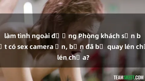 làm tình ngoài đường Phòng khách sạn bí mật có sex camera ẩn, bạn đã bị quay lén chưa?