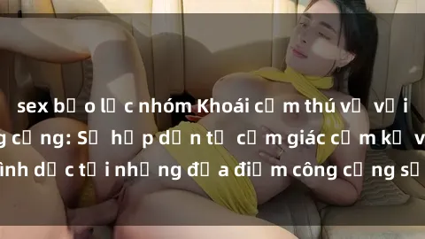 sex bạo lực nhóm Khoái cảm thú vị với phim sex nơi công cộng: Sự hấp dẫn từ cảm giác cấm kỵ và tình dục tại những địa điểm công cộng sẽ khiến bạn phát cuồng.
