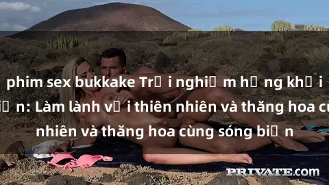 phim sex bukkake Trải nghiệm hứng khởi của sex bãi biển: Làm lành với thiên nhiên và thăng hoa cùng sóng biển