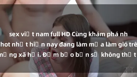 sex việt nam full HD Cùng khám phá những bộ phim sex hot nhất hiện nay đang làm mưa làm gió trên mạng xã hội. Đảm bảo bạn sẽ không thất vọng khi thưởng thức!