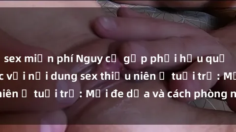 sex miễn phí Nguy cơ gặp phải hậu quả của việc tiếp xúc với nội dung sex thiếu niên ở tuổi trẻ: Mối đe dọa và cách phòng ngừa