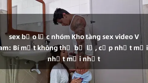 sex bạo lực nhóm Kho tàng sex video Việt Nam: Bí mật không thể bỏ lỡ, cập nhật mới nhất