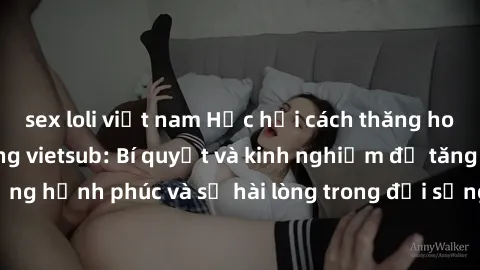 sex loli việt nam Học hỏi cách thăng hoa trong sex vợ chồng vietsub: Bí quyết và kinh nghiệm để tăng cường hạnh phúc và sự hài lòng trong đời sống tình dục của đôi vợ chồng