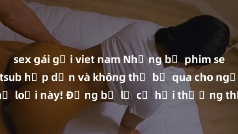 sex gái gọi viet nam Những bộ phim sex người Pháp vietsub hấp dẫn và không thể bỏ qua cho người yêu thích thể loại này! Đừng bỏ lỡ cơ hội thưởng thức những tác phẩm đỉnh cao này!