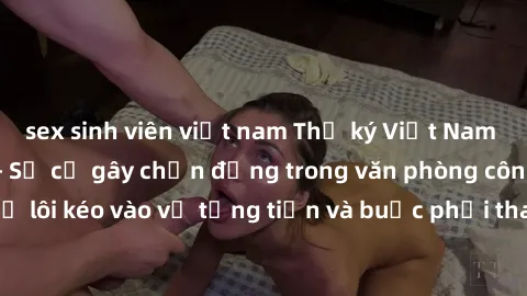 sex sinh viên việt nam Thư ký Việt Nam bị tống tiền sex - Sự cố gây chấn động trong văn phòng công ty khi thư ký bị lôi kéo vào vụ tống tiền và buộc phải tham gia vào hành vi không đứng đắn.