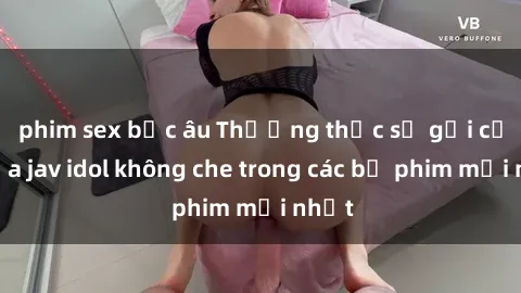phim sex bắc âu Thưởng thức sự gợi cảm của jav idol không che trong các bộ phim mới nhất