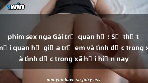 phim sex nga Gái trẻ quan hệ: Sự thật phũ phàng về mối quan hệ giữa trẻ em và tình dục trong xã hội hiện nay