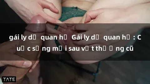 gái ly dị quan hệ Gái ly dị quan hệ: Cuộc sống mới sau vết thương cũ