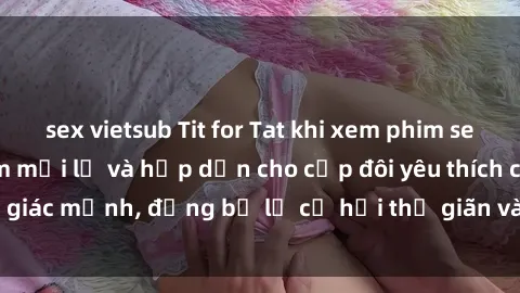 sex vietsub Tit for Tat khi xem phim sex BDSM: Trải nghiệm mới lạ và hấp dẫn cho cặp đôi yêu thích cảm giác mạnh, đừng bỏ lỡ cơ hội thư giãn và khám phá trong tình yêu.