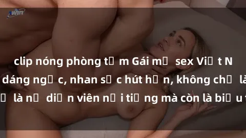 clip nóng phòng tắm Gái mỹ sex Việt Nam ấn tượng với dáng ngọc, nhan sắc hút hồn, không chỉ là nữ diễn viên nổi tiếng mà còn là biểu tượng gợi cảm.