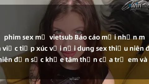 phim sex mỹ vietsub Báo cáo mới nhấn mạnh tác động của việc tiếp xúc với nội dung sex thiếu niên đến sức khỏe tâm thần của trẻ em và thanh thiếu niên