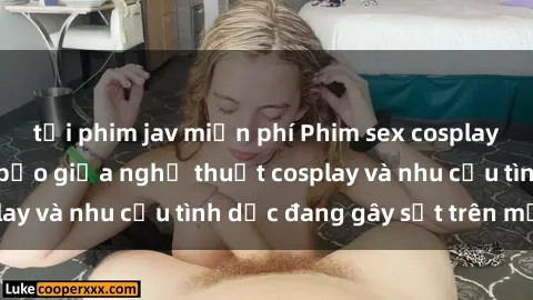 tải phim jav miễn phí Phim sex cosplay: Sự kết hợp táo bạo giữa nghệ thuật cosplay và nhu cầu tình dục đang gây sốt trên mạng