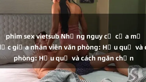 phim sex vietsub Những nguy cơ của mối quan hệ tình dục giữa nhân viên văn phòng: Hậu quả và cách ngăn chặn