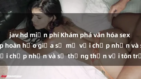 jav hd miễn phí Khám phá văn hóa sex Bắc Âu: Sự kết hợp hoàn hảo giữa sự mở với chấp nhận và sự thẳng thắn với tôn trọng