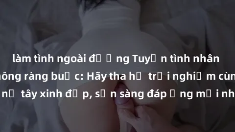 làm tình ngoài đường Tuyển tình nhân gái tây quan hệ không ràng buộc: Hãy tha hồ trải nghiệm cùng người phụ nữ tây xinh đẹp, sẵn sàng đáp ứng mọi nhu cầu của bạn. Đến và đăng ký ngay!