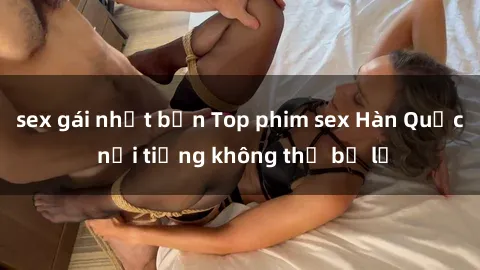 sex gái nhật bản Top phim sex Hàn Quốc nổi tiếng không thể bỏ lỡ