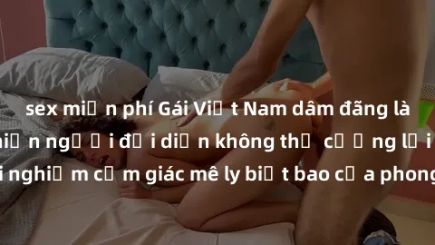 sex miễn phí Gái Việt Nam dâm đãng làm tình say đắm, khiến người đối diện không thể cưỡng lại được. Hãy trải nghiệm cảm giác mê ly biết bao của phong cách yêu đương đậm chất dân tộc!