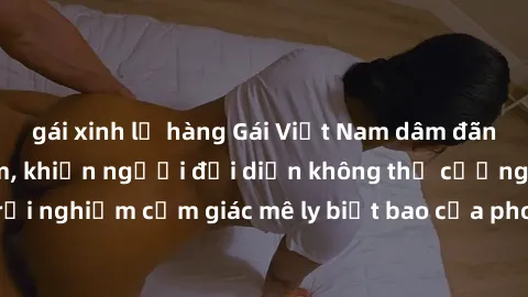 gái xinh lộ hàng Gái Việt Nam dâm đãng làm tình say đắm, khiến người đối diện không thể cưỡng lại được. Hãy trải nghiệm cảm giác mê ly biết bao của phong cách yêu đương đậm chất dân tộc!
