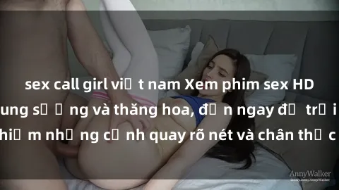 sex call girl việt nam Xem phim sex HD: Đỉnh cao của sự sung sướng và thăng hoa, đến ngay để trải nghiệm những cảnh quay rõ nét và chân thực nhất. Hãy cùng khám phá!