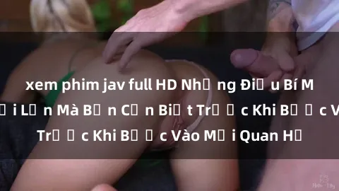 xem phim jav full HD Những Điều Bí Mật Về Sex Người Lớn Mà Bạn Cần Biết Trước Khi Bước Vào Mối Quan Hệ