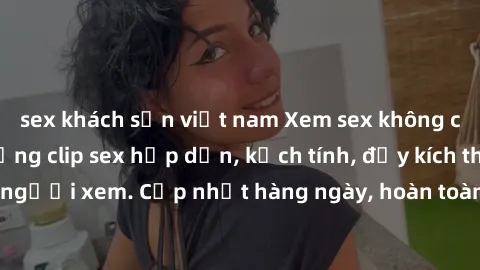 sex khách sạn việt nam Xem sex không che miễn phí - Những clip sex hấp dẫn, kịch tính, đầy kích thích cho người xem. Cập nhật hàng ngày, hoàn toàn miễn phí, độ phân giải cao.
