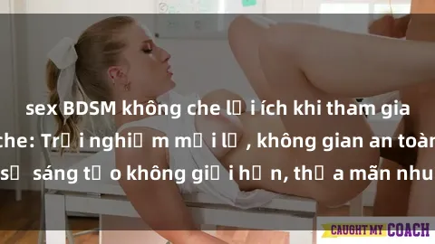 sex BDSM không che lợi ích khi tham gia sex online không che: Trải nghiệm mới lạ, không gian an toàn, sự sáng tạo không giới hạn, thỏa mãn nhu cầu tình dục của bạn.