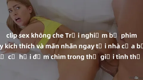 clip sex không che Trải nghiệm bộ phim jav không che đầy kích thích và mãn nhãn ngay tại nhà của bạn! Đừng bỏ lỡ cơ hội đắm chìm trong thế giới tinh thần mới mẻ mà bộ phim này mang đến!