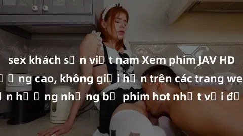 sex khách sạn việt nam Xem phim JAV HD miễn phí chất lượng cao, không giới hạn trên các trang web uy tín. Yên tâm tận hưởng những bộ phim hot nhất với độ nét sắc sảo, đẹp mắt ngay tại nhà. Hãy trải ng