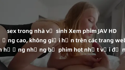 sex trong nhà vệ sinh Xem phim JAV HD miễn phí chất lượng cao, không giới hạn trên các trang web uy tín. Yên tâm tận hưởng những bộ phim hot nhất với độ nét sắc sảo, đẹp mắt ngay tại nhà. Hãy trải ngh