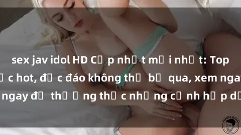 sex jav idol HD Cập nhật mới nhất: Top phim JAV Vietsub cực hot, độc đáo không thể bỏ qua, xem ngay để thưởng thức những cảnh hấp dẫn và đầy kích thích!