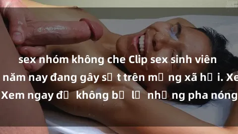 sex nhóm không che Clip sex sinh viên mới nhất hot nhất năm nay đang gây sốt trên mạng xã hội. Xem ngay để không bỏ lỡ những pha nóng không thể bỏ qua!