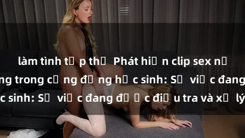 làm tình tập thể Phát hiện clip sex nữ sinh gây chấn động trong cộng đồng học sinh: Sự việc đang được điều tra và xử lý