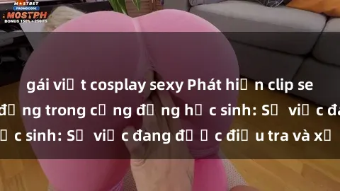 gái việt cosplay sexy Phát hiện clip sex nữ sinh gây chấn động trong cộng đồng học sinh: Sự việc đang được điều tra và xử lý
