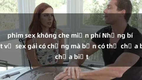 phim sex không che miễn phí Những bí mật về sex gái có chồng mà bạn có thể chưa biết
