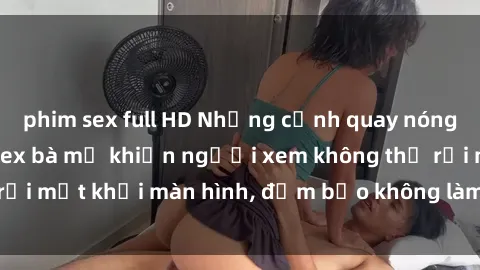 phim sex full HD Những cảnh quay nóng bỏng trong phim sex bà mẹ khiến người xem không thể rời mắt khỏi màn hình, đảm bảo không làm bạn thất vọng!