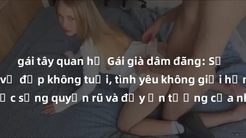 gái tây quan hệ Gái già dâm đãng: Sự nứng của tuổi U vẻ đẹp không tuổi, tình yêu không giới hạn. Khám phá cuộc sống quyến rũ và đầy ấn tượng của những người phụ nữ trưởng thành!