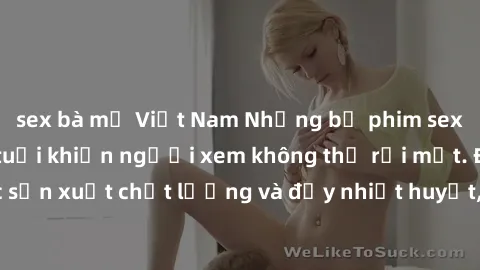 sex bà mẹ Việt Nam Những bộ phim sex của phụ nữ lớn tuổi khiến người xem không thể rời mắt. Được sản xuất chất lượng và đầy nhiệt huyết, đáng xem và trải nghiệm.