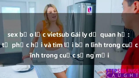 sex bạo lực vietsub Gái ly dị quan hệ: Hành trình tự phục hồi và tìm lại bản lĩnh trong cuộc sống mới