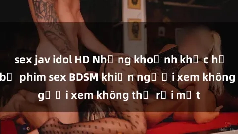 sex jav idol HD Những khoảnh khắc hấp dẫn trong bộ phim sex BDSM khiến người xem không thể rời mắt