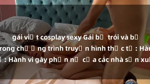 gái việt cosplay sexy Gái bị trói và bị ép buộc làm tình trong chương trình truyền hình thực tế: Hành vi gây phẫn nộ của các nhà sản xuất và người xem.