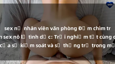 sex nữ nhân viên văn phòng Đắm chìm trong thế giới phim sex nô lệ tình dục: Trải nghiệm tột cùng của sự kiểm soát và sự thống trị trong mỗi cảnh quay mãnh liệt