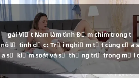 gái Việt Nam làm tình Đắm chìm trong thế giới phim sex nô lệ tình dục: Trải nghiệm tột cùng của sự kiểm soát và sự thống trị trong mỗi cảnh quay mãnh liệt