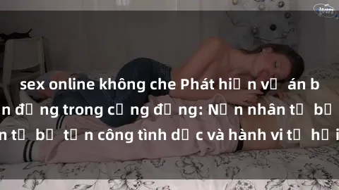 sex online không che Phát hiện vụ án bạo dâm sex gây chấn động trong cộng đồng: Nạn nhân tố bị tấn công tình dục và hành vi tệ hại được tiết lộ