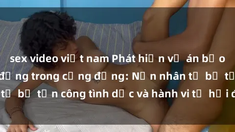 sex video việt nam Phát hiện vụ án bạo dâm sex gây chấn động trong cộng đồng: Nạn nhân tố bị tấn công tình dục và hành vi tệ hại được tiết lộ