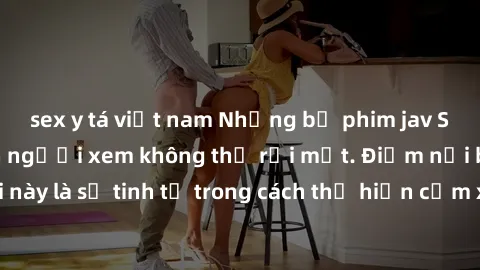 sex y tá việt nam Những bộ phim jav SM không che khiến người xem không thể rời mắt. Điểm nổi bật của thể loại này là sự tinh tế trong cách thể hiện cảm xúc và sự hấp dẫn của những cảnh quay.