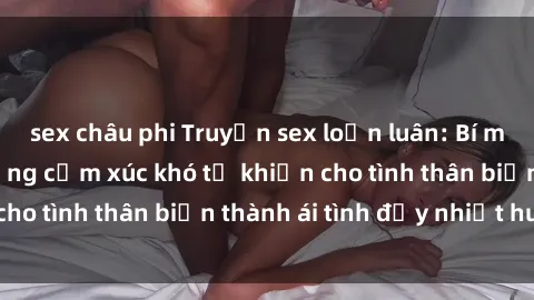 sex châu phi Truyện sex loạn luân: Bí mật gia đình và những cảm xúc khó tả khiến cho tình thân biến thành ái tình đầy nhiệt huyết