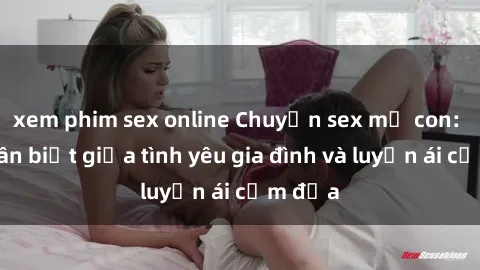 xem phim sex online Chuyện sex mẹ con: Sự phân biệt giữa tình yêu gia đình và luyến ái cấm địa