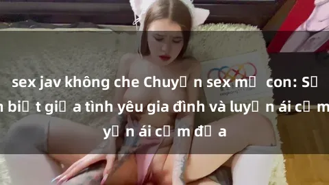 sex jav không che Chuyện sex mẹ con: Sự phân biệt giữa tình yêu gia đình và luyến ái cấm địa